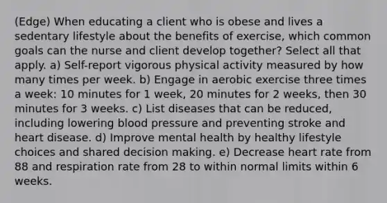 (Edge) When educating a client who is obese and lives a sedentary lifestyle about the benefits of exercise, which common goals can the nurse and client develop together? Select all that apply. a) Self-report vigorous physical activity measured by how many times per week. b) Engage in aerobic exercise three times a week: 10 minutes for 1 week, 20 minutes for 2 weeks, then 30 minutes for 3 weeks. c) List diseases that can be reduced, including lowering blood pressure and preventing stroke and heart disease. d) Improve mental health by healthy lifestyle choices and shared decision making. e) Decrease heart rate from 88 and respiration rate from 28 to within normal limits within 6 weeks.