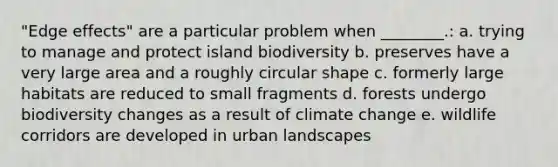 "Edge effects" are a particular problem when ________.: a. trying to manage and protect island biodiversity b. preserves have a very large area and a roughly circular shape c. formerly large habitats are reduced to small fragments d. forests undergo biodiversity changes as a result of climate change e. wildlife corridors are developed in urban landscapes