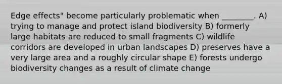 Edge effects" become particularly problematic when ________. A) trying to manage and protect island biodiversity B) formerly large habitats are reduced to small fragments C) wildlife corridors are developed in urban landscapes D) preserves have a very large area and a roughly circular shape E) forests undergo biodiversity changes as a result of climate change