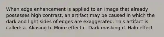 When edge enhancement is applied to an image that already possesses high contrast, an artifact may be caused in which the dark and light sides of edges are exaggerated. This artifact is called: a. Aliasing b. Moire effect c. Dark masking d. Halo effect