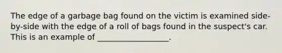 The edge of a garbage bag found on the victim is examined side-by-side with the edge of a roll of bags found in the suspect's car. This is an example of __________________.