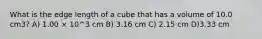 What is the edge length of a cube that has a volume of 10.0 cm3? A) 1.00 × 10^3 cm B) 3.16 cm C) 2.15 cm D)3.33 cm