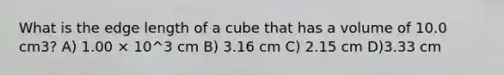 What is the edge length of a cube that has a volume of 10.0 cm3? A) 1.00 × 10^3 cm B) 3.16 cm C) 2.15 cm D)3.33 cm