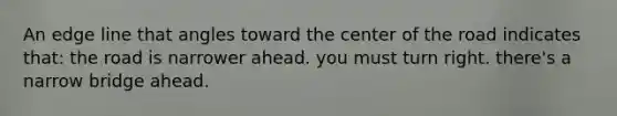 An edge line that angles toward the center of the road indicates that: the road is narrower ahead. you must turn right. there's a narrow bridge ahead.