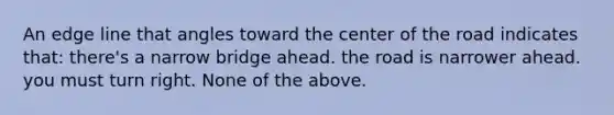 An edge line that angles toward the center of the road indicates that: there's a narrow bridge ahead. the road is narrower ahead. you must turn right. None of the above.