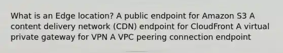 What is an Edge location? A public endpoint for Amazon S3 A content delivery network (CDN) endpoint for CloudFront A virtual private gateway for VPN A VPC peering connection endpoint