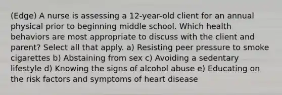 (Edge) A nurse is assessing a 12-year-old client for an annual physical prior to beginning middle school. Which health behaviors are most appropriate to discuss with the client and parent? Select all that apply. a) Resisting peer pressure to smoke cigarettes b) Abstaining from sex c) Avoiding a sedentary lifestyle d) Knowing the signs of alcohol abuse e) Educating on the risk factors and symptoms of heart disease