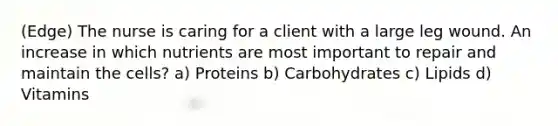 (Edge) The nurse is caring for a client with a large leg wound. An increase in which nutrients are most important to repair and maintain the cells? a) Proteins b) Carbohydrates c) Lipids d) Vitamins