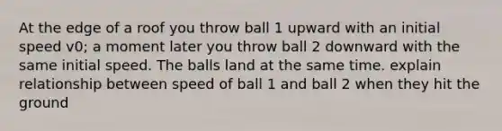 At the edge of a roof you throw ball 1 upward with an initial speed v0; a moment later you throw ball 2 downward with the same initial speed. The balls land at the same time. explain relationship between speed of ball 1 and ball 2 when they hit the ground