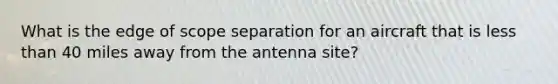 What is the edge of scope separation for an aircraft that is less than 40 miles away from the antenna site?