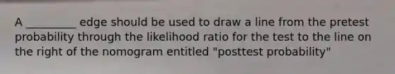 A _________ edge should be used to draw a line from the pretest probability through the likelihood ratio for the test to the line on the right of the nomogram entitled "posttest probability"