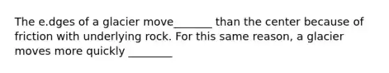 The e.dges of a glacier move_______ than the center because of friction with underlying rock. For this same reason, a glacier moves more quickly ________