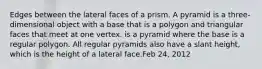 Edges between the lateral faces of a prism. A pyramid is a three-dimensional object with a base that is a polygon and triangular faces that meet at one vertex. is a pyramid where the base is a regular polygon. All regular pyramids also have a slant height, which is the height of a lateral face.Feb 24, 2012