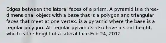 Edges between the <a href='https://www.questionai.com/knowledge/kxXXRLNbaa-lateral-face' class='anchor-knowledge'>lateral face</a>s of a prism. A pyramid is a three-dimensional object with a base that is a polygon and triangular faces that meet at one vertex. is a pyramid where the base is a <a href='https://www.questionai.com/knowledge/k5uuzIdErC-regular-polygon' class='anchor-knowledge'>regular polygon</a>. All <a href='https://www.questionai.com/knowledge/kHaEU9UtO7-regular-pyramids' class='anchor-knowledge'>regular pyramids</a> also have a slant height, which is the height of a lateral face.Feb 24, 2012