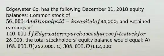 Edgewater Co. has the following December 31, 2018 equity balances: Common stock of 56,000; Additional paid-in capital of84,000; and Retained earnings of 140,000. If Edgewater repurchases shares of its stock for28,000, the total stockholders' equity balance would equal: A) 168,000. B)252,000. C) 308,000. D)112,000.