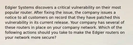 Edgier Systems discovers a critical vulnerability on their most popular router. After fixing the issue, the company issues a notice to all customers on record that they have patched this vulnerability in its current release. Your company has several of these routers in place on your company network. Which of the following actions should you take to make the Edgier routers on your network more secure?