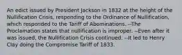 An edict issued by President Jackson in 1832 at the height of the Nullification Crisis, responding to the Ordinance of Nullification, which responded to the Tariff of Abominations. --The Proclamation states that nullification is improper. --Even after it was issued, the Nullification Crisis continued. --It led to Henry Clay doing the Compromise Tariff of 1833.