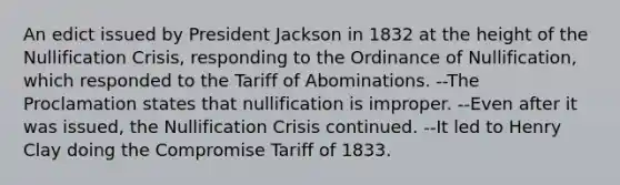 An edict issued by President Jackson in 1832 at the height of the Nullification Crisis, responding to the Ordinance of Nullification, which responded to the Tariff of Abominations. --The Proclamation states that nullification is improper. --Even after it was issued, the Nullification Crisis continued. --It led to Henry Clay doing the Compromise Tariff of 1833.