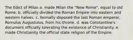 The Edict of Milan a. made Milan the "New Rome", equal to old Rome. b. officially divided the Roman Empire into eastern and western halves. c. formally deposed the last Roman emperor, Romulus Augustulus, from his throne. d. was Constantine's document officially tolerating the existence of Christianity. e. made Christianity the official state religion of the Empire.