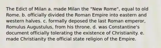 The Edict of Milan a. made Milan the "New Rome", equal to old Rome. b. officially divided the Roman Empire into eastern and western halves. c. formally deposed the last Roman emperor, Romulus Augustulus, from his throne. d. was Constantine's document officially tolerating the existence of Christianity. e. made Christianity the official state religion of the Empire.