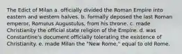 The Edict of Milan a. officially divided the Roman Empire into eastern and western halves. b. formally deposed the last Roman emperor, Romulus Augustulus, from his throne. c. made Christianity the official state religion of the Empire. d. was Constantine's document officially tolerating the existence of Christianity. e. made Milan the "New Rome," equal to old Rome.