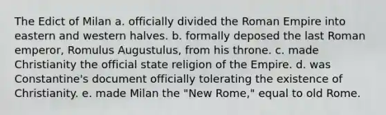 The Edict of Milan a. officially divided the Roman Empire into eastern and western halves. b. formally deposed the last Roman emperor, Romulus Augustulus, from his throne. c. made Christianity the official state religion of the Empire. d. was Constantine's document officially tolerating the existence of Christianity. e. made Milan the "New Rome," equal to old Rome.