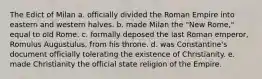 The Edict of Milan a. officially divided the Roman Empire into eastern and western halves. b. made Milan the "New Rome," equal to old Rome. c. formally deposed the last Roman emperor, Romulus Augustulus, from his throne. d. was Constantine's document officially tolerating the existence of Christianity. e. made Christianity the official state religion of the Empire.