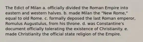 The Edict of Milan a. officially divided the Roman Empire into eastern and western halves. b. made Milan the "New Rome," equal to old Rome. c. formally deposed the last Roman emperor, Romulus Augustulus, from his throne. d. was Constantine's document officially tolerating the existence of Christianity. e. made Christianity the official state religion of the Empire.