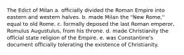 The Edict of Milan a. officially divided the Roman Empire into eastern and western halves. b. made Milan the "New Rome," equal to old Rome. c. formally deposed the last Roman emperor, Romulus Augustulus, from his throne. d. made Christianity the official state religion of the Empire. e. was Constantine's document officially tolerating the existence of Christianity.