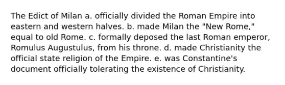 The Edict of Milan a. officially divided the Roman Empire into eastern and western halves. b. made Milan the "New Rome," equal to old Rome. c. formally deposed the last Roman emperor, Romulus Augustulus, from his throne. d. made Christianity the official state religion of the Empire. e. was Constantine's document officially tolerating the existence of Christianity.