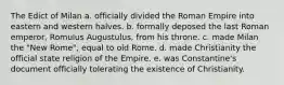 The Edict of Milan a. officially divided the Roman Empire into eastern and western halves. b. formally deposed the last Roman emperor, Romulus Augustulus, from his throne. c. made Milan the "New Rome", equal to old Rome. d. made Christianity the official state religion of the Empire. e. was Constantine's document officially tolerating the existence of Christianity.