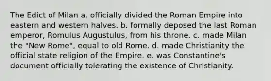 The Edict of Milan a. officially divided the Roman Empire into eastern and western halves. b. formally deposed the last Roman emperor, Romulus Augustulus, from his throne. c. made Milan the "New Rome", equal to old Rome. d. made Christianity the official state religion of the Empire. e. was Constantine's document officially tolerating the existence of Christianity.