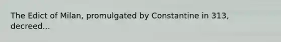 The Edict of Milan, promulgated by Constantine in 313, decreed...