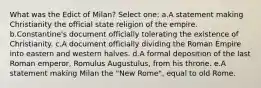 What was the Edict of Milan? Select one: a.A statement making Christianity the official state religion of the empire. b.Constantine's document officially tolerating the existence of Christianity. c.A document officially dividing the Roman Empire into eastern and western halves. d.A formal deposition of the last Roman emperor, Romulus Augustulus, from his throne. e.A statement making Milan the "New Rome", equal to old Rome.
