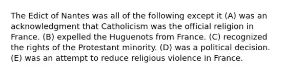 The Edict of Nantes was all of the following except it (A) was an acknowledgment that Catholicism was the official religion in France. (B) expelled the Huguenots from France. (C) recognized the rights of the Protestant minority. (D) was a political decision. (E) was an attempt to reduce religious violence in France.