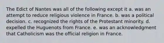 The Edict of Nantes was all of the following except it a. was an attempt to reduce religious violence in France. b. was a political decision. c. recognized the rights of the Protestant minority. d. expelled the Huguenots from France. e. was an acknowledgment that Catholicism was the official religion in France.