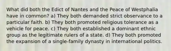 What did both the Edict of Nantes and the Peace of Westphalia have in common? a) They both demanded strict observance to a particular faith. b) They both promoted religious tolerance as a vehicle for peace. c) They both established a dominant ethnic group as the legitimate rulers of a state. d) They both promoted the expansion of a single-family dynasty in international politics.