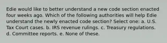 Edie would like to better understand a new code section enacted four weeks ago. Which of the following authorities will help Edie understand the newly enacted code section? Select one: a. U.S. Tax Court cases. b. IRS revenue rulings. c. Treasury regulations. d. Committee reports. e. None of these.