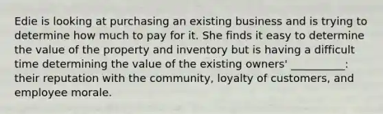 Edie is looking at purchasing an existing business and is trying to determine how much to pay for it. She finds it easy to determine the value of the property and inventory but is having a difficult time determining the value of the existing​ owners' __________: their reputation with the​ community, loyalty of​ customers, and employee morale.