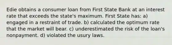 Edie obtains a consumer loan from First State Bank at an interest rate that exceeds the state's maximum. First State has: a) engaged in a restraint of trade. b) calculated the optimum rate that the market will bear. c) underestimated the risk of the loan's nonpayment. d) violated the usury laws.