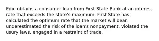 Edie obtains a consumer loan from First State Bank at an interest rate that exceeds the state's maximum. First State has: calculated the optimum rate that the market will bear. underestimated the risk of the loan's nonpayment. violated the usury laws. engaged in a restraint of trade.