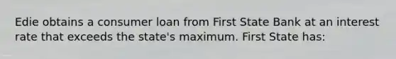 Edie obtains a consumer loan from First State Bank at an interest rate that exceeds the state's maximum. First State has: