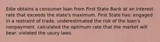 Edie obtains a consumer loan from First State Bank at an interest rate that exceeds the state's maximum. First State has: engaged in a restraint of trade. underestimated the risk of the loan's nonpayment. calculated the optimum rate that the market will bear. violated the usury laws.