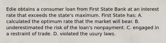 Edie obtains a consumer loan from First State Bank at an interest rate that exceeds the state's maximum. First State has: A. calculated the optimum rate that the market will bear. B. underestimated the risk of the loan's nonpayment. C. engaged in a restraint of trade. D. violated the usury laws.