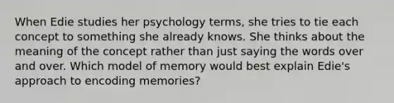 When Edie studies her psychology terms, she tries to tie each concept to something she already knows. She thinks about the meaning of the concept rather than just saying the words over and over. Which model of memory would best explain Edie's approach to encoding memories?