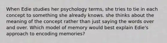 When Edie studies her psychology terms, she tries to tie in each concept to something she already knows. she thinks about the meaning of the concept rather than just saying the words over and over. Which model of memory would best explain Edie's approach to encoding memories?