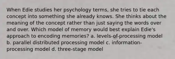 When Edie studies her psychology terms, she tries to tie each concept into something she already knows. She thinks about the meaning of the concept rather than just saying the words over and over. Which model of memory would best explain Edie's approach to encoding memories? a. levels-of-processing model b. parallel distributed processing model c. information-processing model d. three-stage model