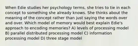 When Edie studies her psychology terms, she tries to tie in each concept to something she already knows. She thinks about the meaning of the concept rather than just saying the words over and over. Which model of memory would best explain Edie's approach to encoding memories? A) levels of processing model B) parallel distributed processing model C) information processing model D) three stage model