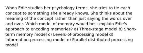 When Edie studies her psychology terms, she tries to tie each concept to something she already knows. She thinks about the meaning of the concept rather than just saying the words over and over. Which model of memory would best explain Edie's approach to encoding memories? a) Three-stage model b) Short-term memory model c) Levels-of-processing model d) Information-processing model e) Parallel distributed processing model