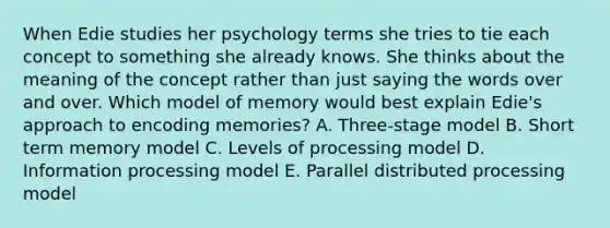 When Edie studies her psychology terms she tries to tie each concept to something she already knows. She thinks about the meaning of the concept rather than just saying the words over and over. Which model of memory would best explain Edie's approach to encoding memories? A. Three-stage model B. Short term memory model C. Levels of processing model D. Information processing model E. Parallel distributed processing model